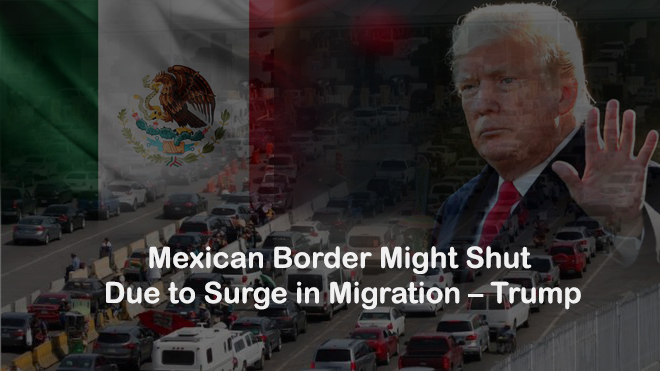 Mexican Border Might Shut Due to Migration Surge – Trump